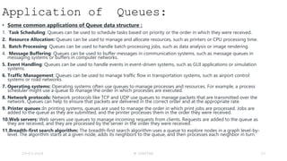Application of Queues:
• Some common applications of Queue data structure :
1. Task Scheduling: Queues can be used to schedule tasks based on priority or the order in which they were received.
2. Resource Allocation: Queues can be used to manage and allocate resources, such as printers or CPU processing time.
3. Batch Processing: Queues can be used to handle batch processing jobs, such as data analysis or image rendering.
4. Message Buffering: Queues can be used to buffer messages in communication systems, such as message queues in
messaging systems or buffers in computer networks.
5. Event Handling: Queues can be used to handle events in event-driven systems, such as GUI applications or simulation
systems.
6. Traffic Management: Queues can be used to manage traffic flow in transportation systems, such as airport control
systems or road networks.
7. Operating systems: Operating systems often use queues to manage processes and resources. For example, a process
scheduler might use a queue to manage the order in which processes are executed.
8. Network protocols: Network protocols like TCP and UDP use queues to manage packets that are transmitted over the
network. Queues can help to ensure that packets are delivered in the correct order and at the appropriate rate.
9. Printer queues :In printing systems, queues are used to manage the order in which print jobs are processed. Jobs are
added to the queue as they are submitted, and the printer processes them in the order they were received.
10.Web servers: Web servers use queues to manage incoming requests from clients. Requests are added to the queue as
they are received, and they are processed by the server in the order they were received.
11.Breadth-first search algorithm: The breadth-first search algorithm uses a queue to explore nodes in a graph level-by-
level. The algorithm starts at a given node, adds its neighbors to the queue, and then processes each neighbor in turn.
23-03-2024 M SUNITHA 53
 