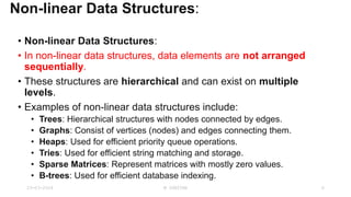 Non-linear Data Structures:
• Non-linear Data Structures:
• In non-linear data structures, data elements are not arranged
sequentially.
• These structures are hierarchical and can exist on multiple
levels.
• Examples of non-linear data structures include:
• Trees: Hierarchical structures with nodes connected by edges.
• Graphs: Consist of vertices (nodes) and edges connecting them.
• Heaps: Used for efficient priority queue operations.
• Tries: Used for efficient string matching and storage.
• Sparse Matrices: Represent matrices with mostly zero values.
• B-trees: Used for efficient database indexing.
23-03-2024 M SUNITHA 6
 