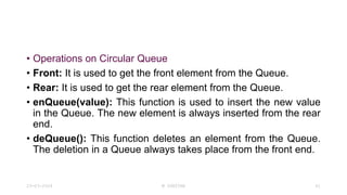 • Operations on Circular Queue
• Front: It is used to get the front element from the Queue.
• Rear: It is used to get the rear element from the Queue.
• enQueue(value): This function is used to insert the new value
in the Queue. The new element is always inserted from the rear
end.
• deQueue(): This function deletes an element from the Queue.
The deletion in a Queue always takes place from the front end.
23-03-2024 M SUNITHA 61
 