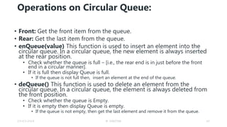 Operations on Circular Queue:
• Front: Get the front item from the queue.
• Rear: Get the last item from the queue.
• enQueue(value) This function is used to insert an element into the
circular queue. In a circular queue, the new element is always inserted
at the rear position.
• Check whether the queue is full – [i.e., the rear end is in just before the front
end in a circular manner].
• If it is full then display Queue is full.
• If the queue is not full then, insert an element at the end of the queue.
• deQueue() This function is used to delete an element from the
circular queue. In a circular queue, the element is always deleted from
the front position.
• Check whether the queue is Empty.
• If it is empty then display Queue is empty.
• If the queue is not empty, then get the last element and remove it from the queue.
23-03-2024 M SUNITHA 62
 
