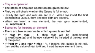 • Enqueue operation
• The steps of enqueue operation are given below:
• First, we will check whether the Queue is full or not.
• Initially the front and rear are set to -1. When we insert the first
element in a Queue, front and rear both are set to 0.
• When we insert a new element, the rear gets incremented,
i.e., rear=rear+1.
• Scenarios for inserting an element
• There are two scenarios in which queue is not full:
• If rear != max - 1, then rear will be incremented
to mod(maxsize) and the new value will be inserted at the rear end
of the queue.
• If front != 0 and rear = max - 1, it means that queue is not full,
then set the value of rear to 0 and insert the new element there.
23-03-2024 M SUNITHA 63
 