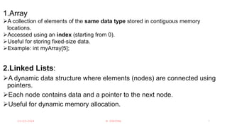 Linear Data Structures:
1.Array
A collection of elements of the same data type stored in contiguous memory
locations.
Accessed using an index (starting from 0).
Useful for storing fixed-size data.
Example: int myArray[5];
2.Linked Lists:
A dynamic data structure where elements (nodes) are connected using
pointers.
Each node contains data and a pointer to the next node.
Useful for dynamic memory allocation.
23-03-2024 M SUNITHA 7
 