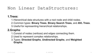 Non Linear DataStructures:
1.Trees:
1.Hierarchical data structures with a root node and child nodes.
2.Common types: Binary Trees, Binary Search Trees, and AVL Trees.
3.Useful for representing hierarchical relationships.
2.Graphs:
1.Consist of nodes (vertices) and edges connecting them.
2.Used to represent complex relationships.
3.Types: Directed Graphs, Undirected Graphs, and Weighted
Graphs.
23-03-2024 M SUNITHA 9
 