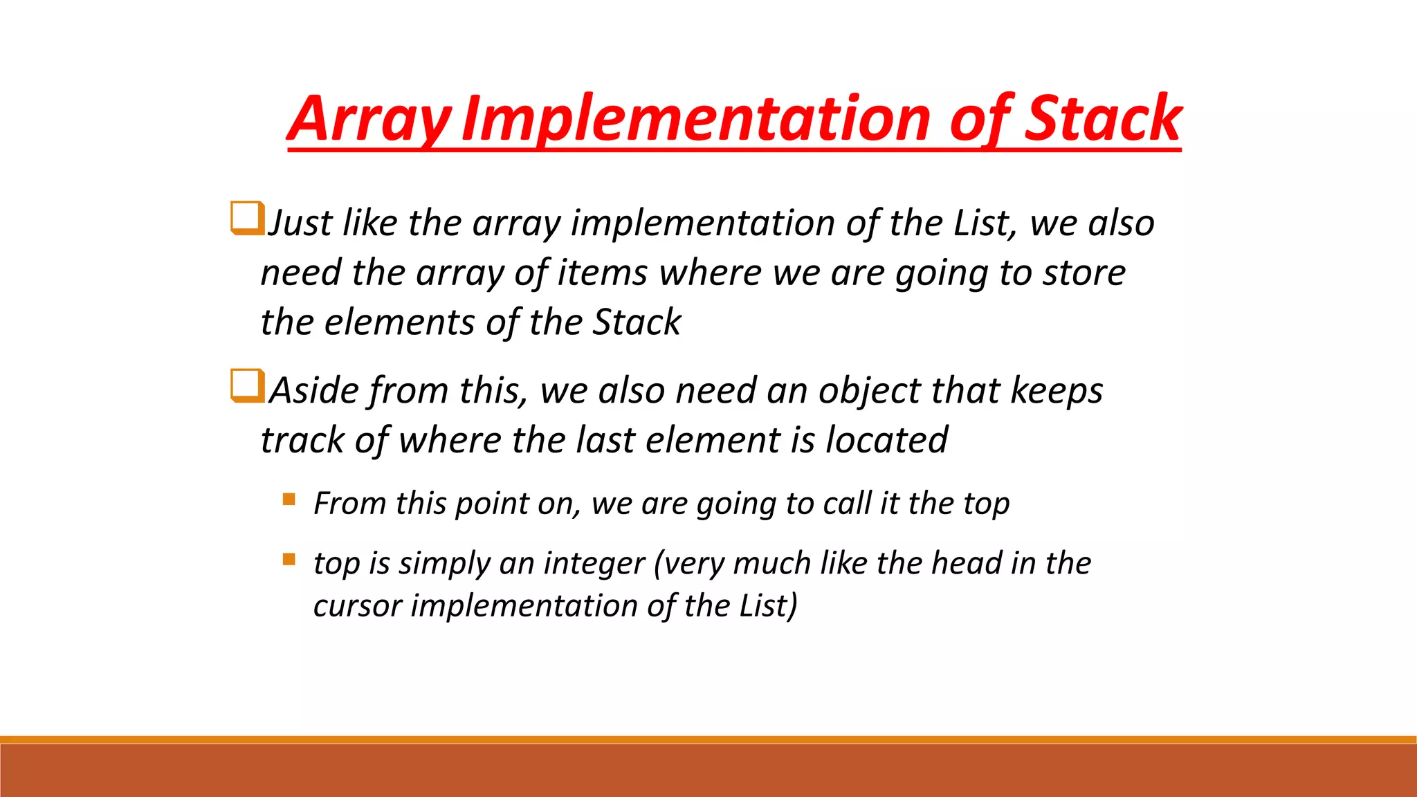 ArrayImplementation of Stack
Just like the array implementation of the List, we also
need the array of items where we are going to store
the elements of the Stack
Aside from this, we also need an object that keeps
track of where the last element is located
 From this point on, we are going to call it the top
 top is simply an integer (very much like the head in the
cursor implementation of the List)
 