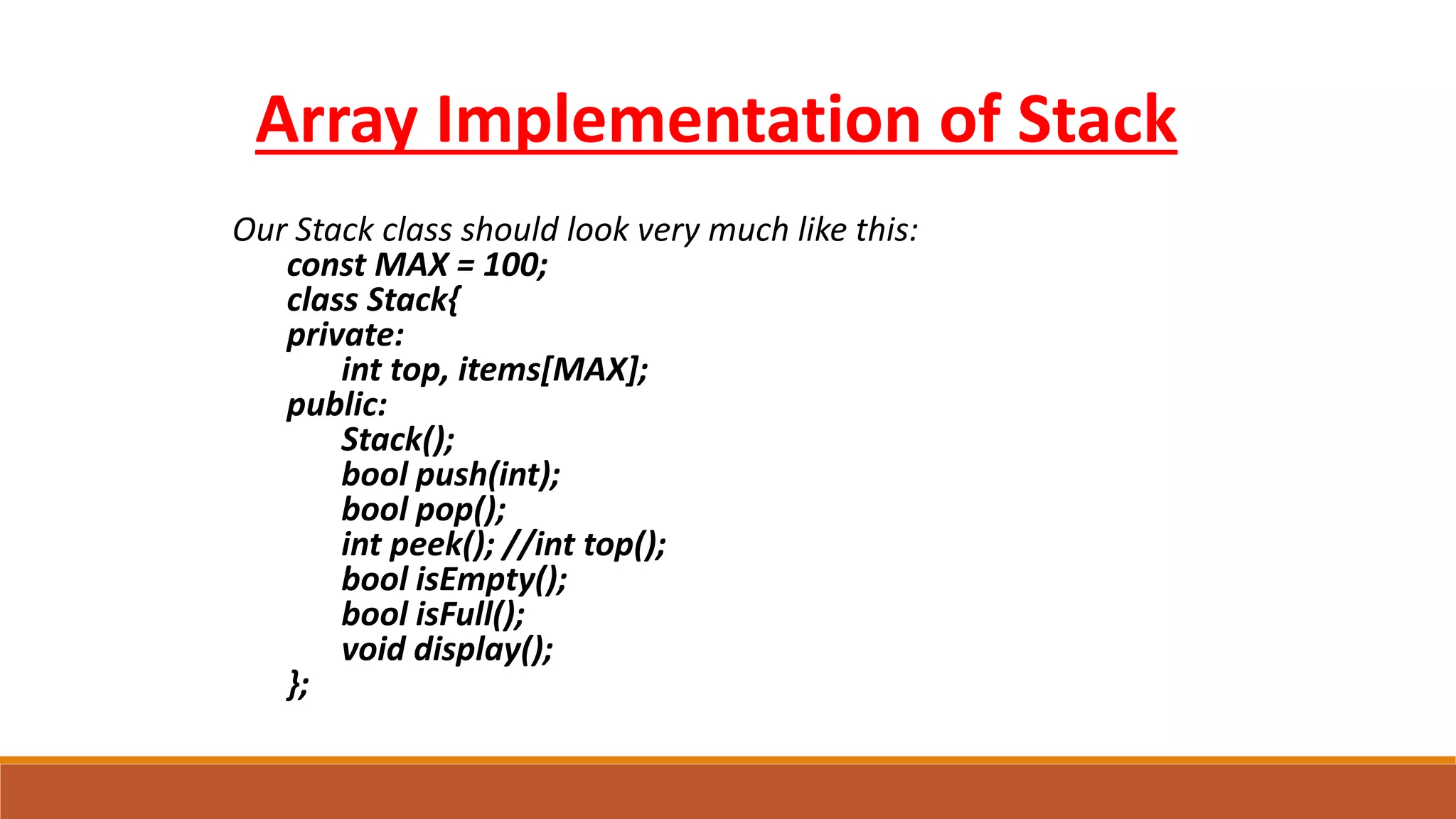 Our Stack class should look very much like this:
const MAX = 100;
class Stack{
private:
int top, items[MAX];
public:
Stack();
bool push(int);
bool pop();
int peek(); //int top();
bool isEmpty();
bool isFull();
void display();
};
Array Implementation of Stack
 