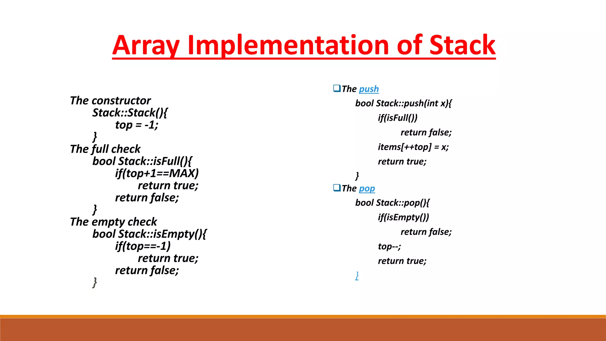 The constructor
Stack::Stack(){
top = -1;
}
The full check
bool Stack::isFull(){
if(top+1==MAX)
return true;
return false;
}
The empty check
bool Stack::isEmpty(){
if(top==-1)
return true;
return false;
}
Array Implementation of Stack
The push
bool Stack::push(int x){
if(isFull())
return false;
items[++top] = x;
return true;
}
The pop
bool Stack::pop(){
if(isEmpty())
return false;
top--;
return true;
}
 