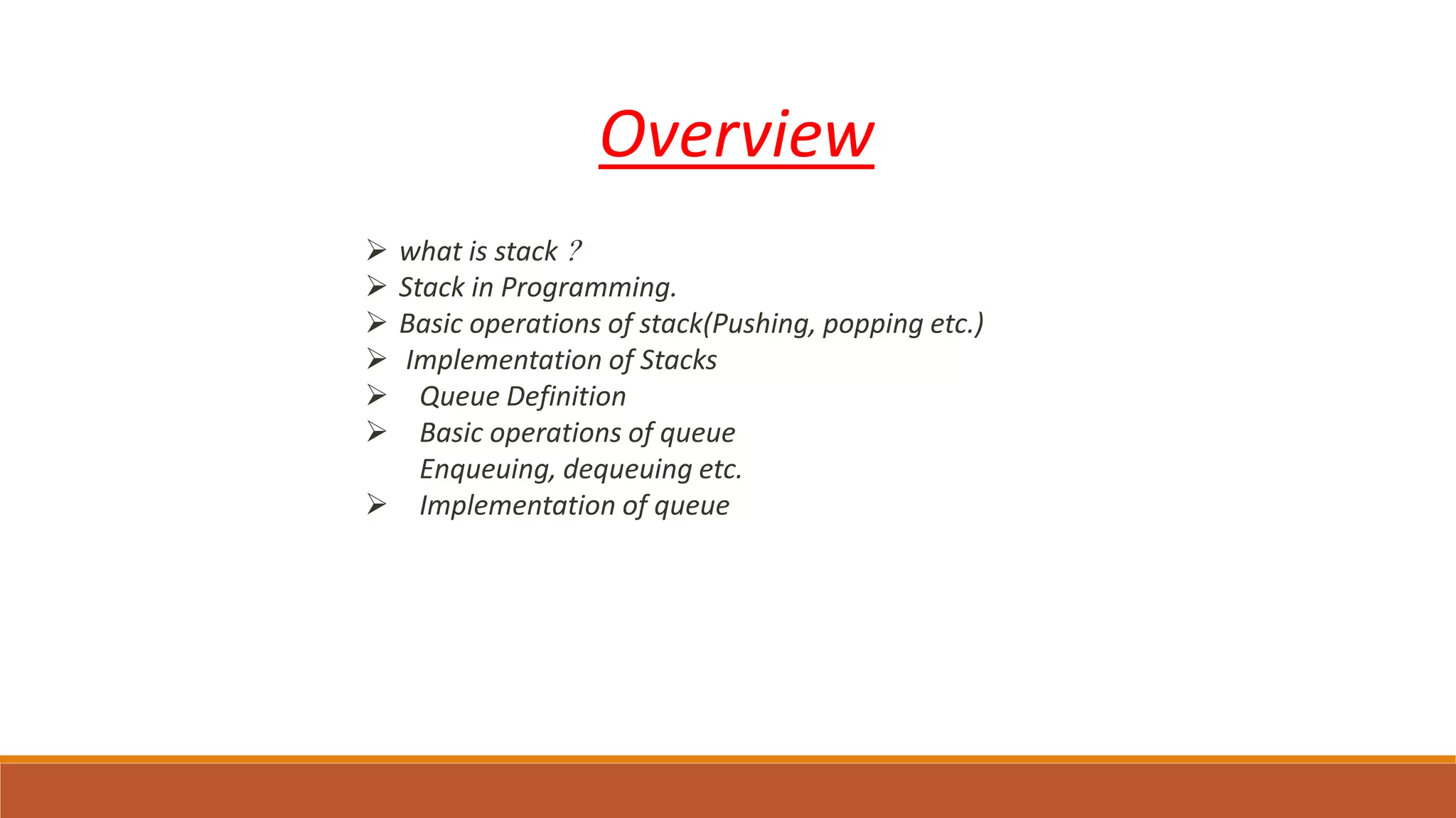 Overview
 what is stack ?
 Stack in Programming.
 Basic operations of stack(Pushing, popping etc.)
 Implementation of Stacks
 Queue Definition
 Basic operations of queue
Enqueuing, dequeuing etc.
 Implementation of queue
 