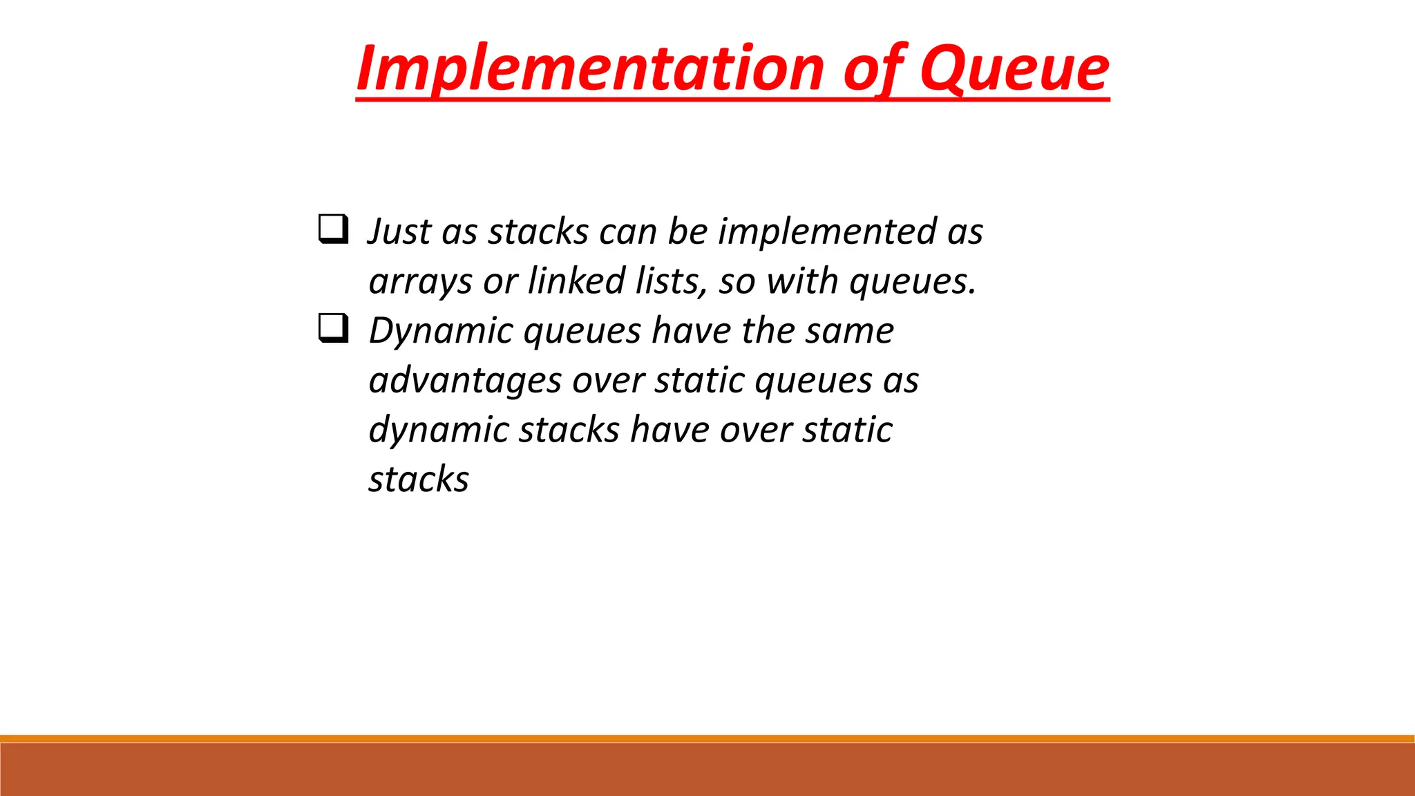 Implementation of Queue
 Just as stacks can be implemented as
arrays or linked lists, so with queues.
 Dynamic queues have the same
advantages over static queues as
dynamic stacks have over static
stacks
 