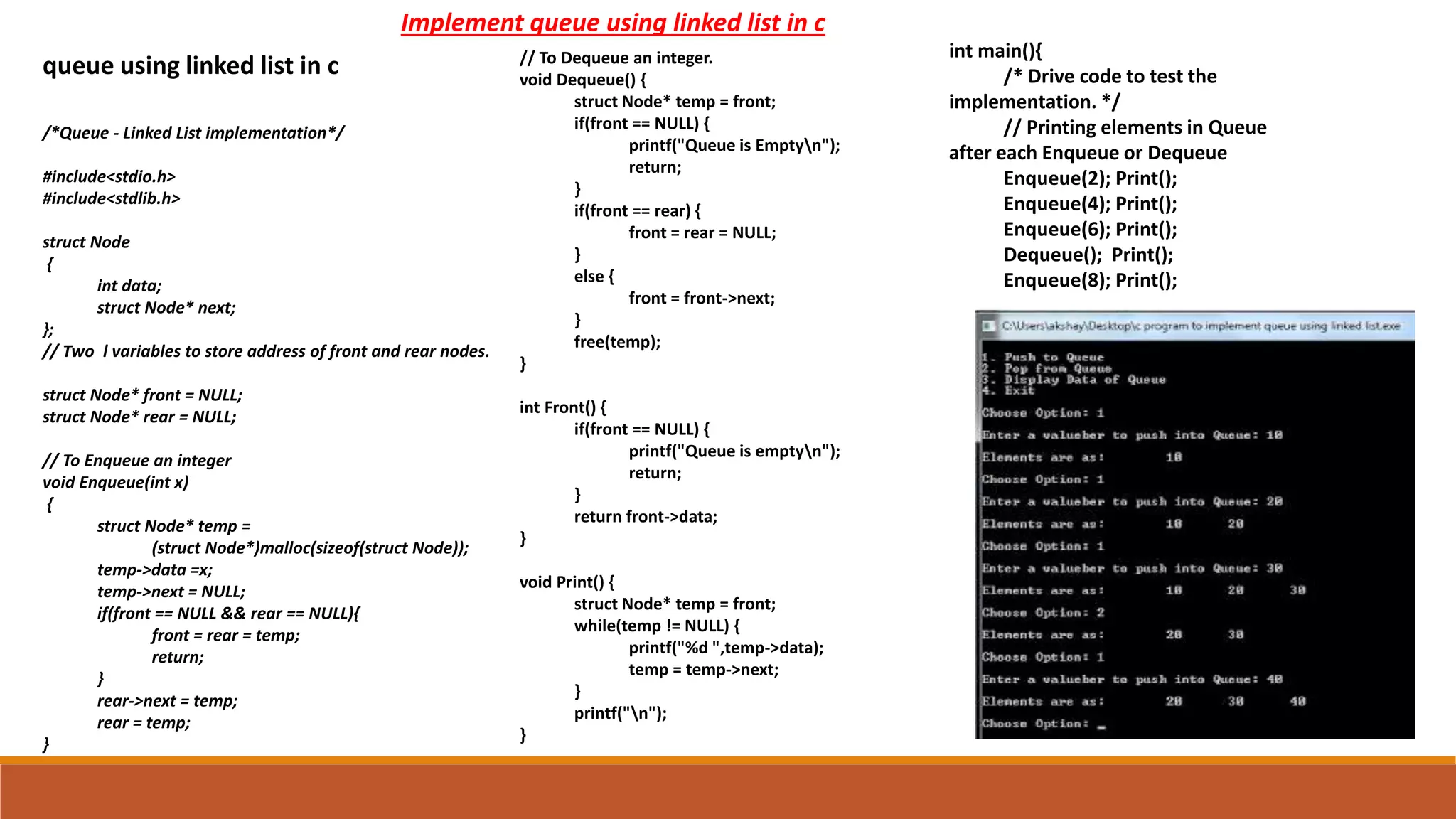 /*Queue - Linked List implementation*/
#include<stdio.h>
#include<stdlib.h>
struct Node
{
int data;
struct Node* next;
};
// Two l variables to store address of front and rear nodes.
struct Node* front = NULL;
struct Node* rear = NULL;
// To Enqueue an integer
void Enqueue(int x)
{
struct Node* temp =
(struct Node*)malloc(sizeof(struct Node));
temp->data =x;
temp->next = NULL;
if(front == NULL && rear == NULL){
front = rear = temp;
return;
}
rear->next = temp;
rear = temp;
}
queue using linked list in c // To Dequeue an integer.
void Dequeue() {
struct Node* temp = front;
if(front == NULL) {
printf("Queue is Emptyn");
return;
}
if(front == rear) {
front = rear = NULL;
}
else {
front = front->next;
}
free(temp);
}
int Front() {
if(front == NULL) {
printf("Queue is emptyn");
return;
}
return front->data;
}
void Print() {
struct Node* temp = front;
while(temp != NULL) {
printf("%d ",temp->data);
temp = temp->next;
}
printf("n");
}
int main(){
/* Drive code to test the
implementation. */
// Printing elements in Queue
after each Enqueue or Dequeue
Enqueue(2); Print();
Enqueue(4); Print();
Enqueue(6); Print();
Dequeue(); Print();
Enqueue(8); Print();
Implement queue using linked list in c
 