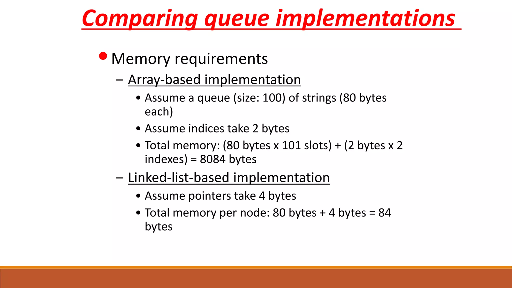 Comparing queue implementations
•Memory requirements
– Array-based implementation
• Assume a queue (size: 100) of strings (80 bytes
each)
• Assume indices take 2 bytes
• Total memory: (80 bytes x 101 slots) + (2 bytes x 2
indexes) = 8084 bytes
– Linked-list-based implementation
• Assume pointers take 4 bytes
• Total memory per node: 80 bytes + 4 bytes = 84
bytes
 