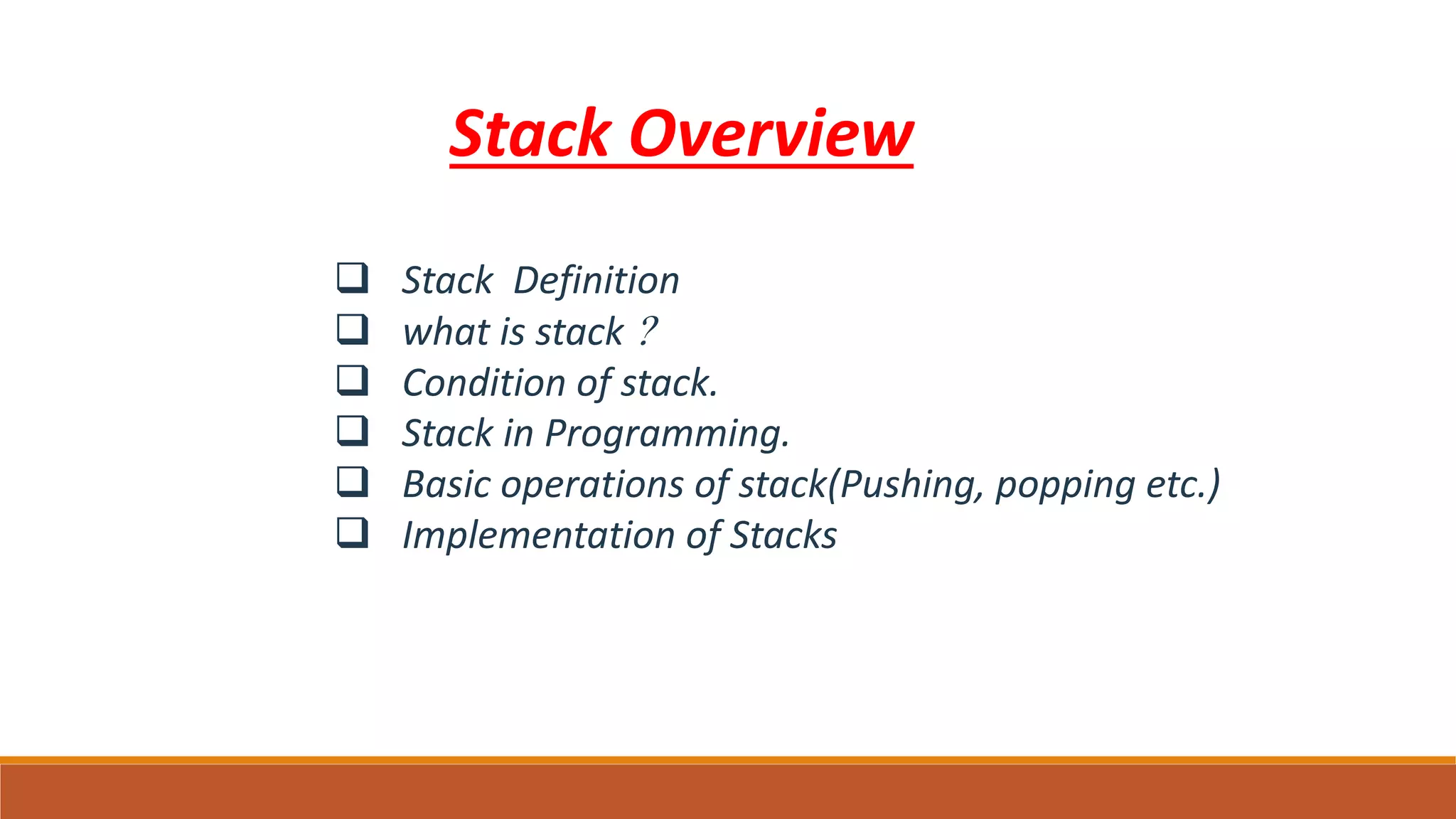 Stack Overview
 Stack Definition
 what is stack ?
 Condition of stack.
 Stack in Programming.
 Basic operations of stack(Pushing, popping etc.)
 Implementation of Stacks
 