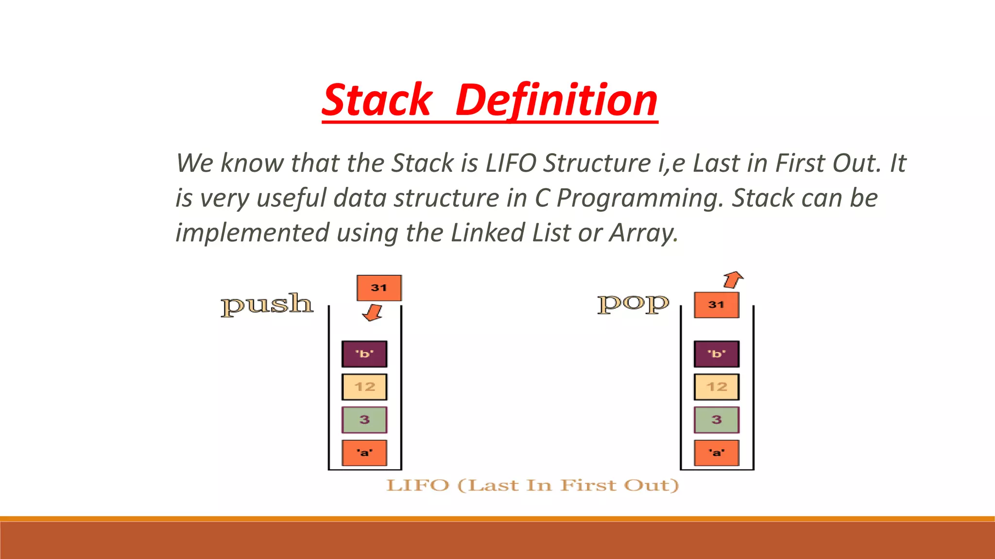 Stack Definition
We know that the Stack is LIFO Structure i,e Last in First Out. It
is very useful data structure in C Programming. Stack can be
implemented using the Linked List or Array.
 