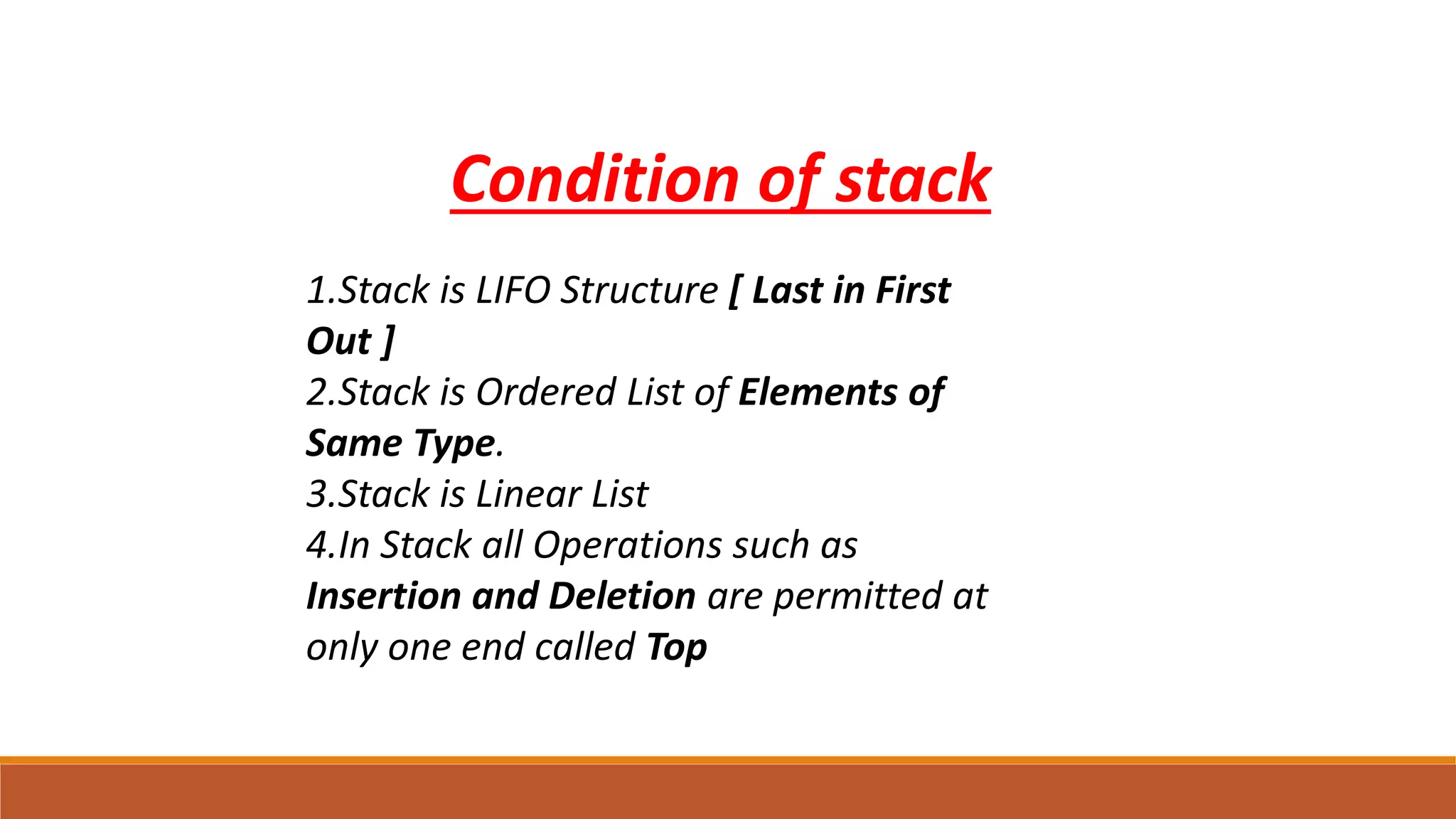 1.Stack is LIFO Structure [ Last in First
Out ]
2.Stack is Ordered List of Elements of
Same Type.
3.Stack is Linear List
4.In Stack all Operations such as
Insertion and Deletion are permitted at
only one end called Top
Condition of stack
 