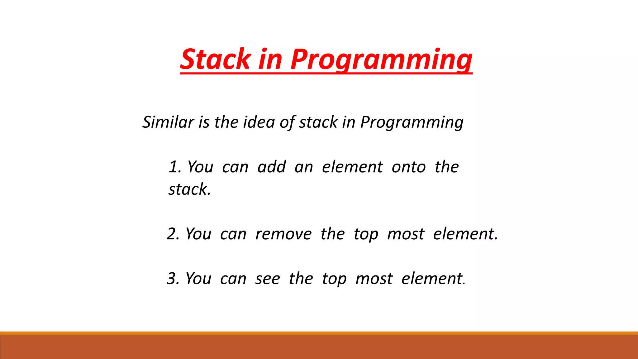 Stack in Programming
Similar is the idea of stack in Programming
1. 1. You can add an element onto the
stack.
● 2. You can remove the top most element.
● 3. You can see the top most element.
 