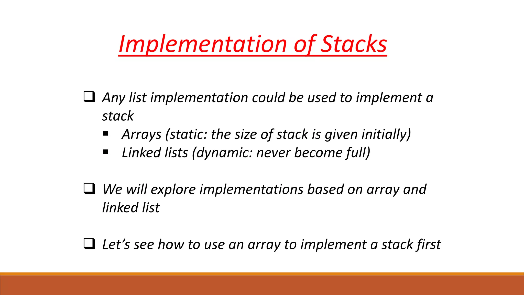 Implementation of Stacks
 Any list implementation could be used to implement a
stack
 Arrays (static: the size of stack is given initially)
 Linked lists (dynamic: never become full)
 We will explore implementations based on array and
linked list
 Let’s see how to use an array to implement a stack first
 