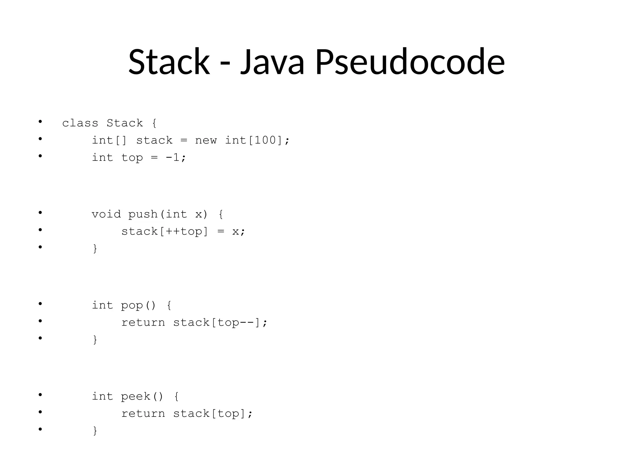 Stack - Java Pseudocode
• class Stack {
• int[] stack = new int[100];
• int top = -1;
• void push(int x) {
• stack[++top] = x;
• }
• int pop() {
• return stack[top--];
• }
• int peek() {
• return stack[top];
• }
 