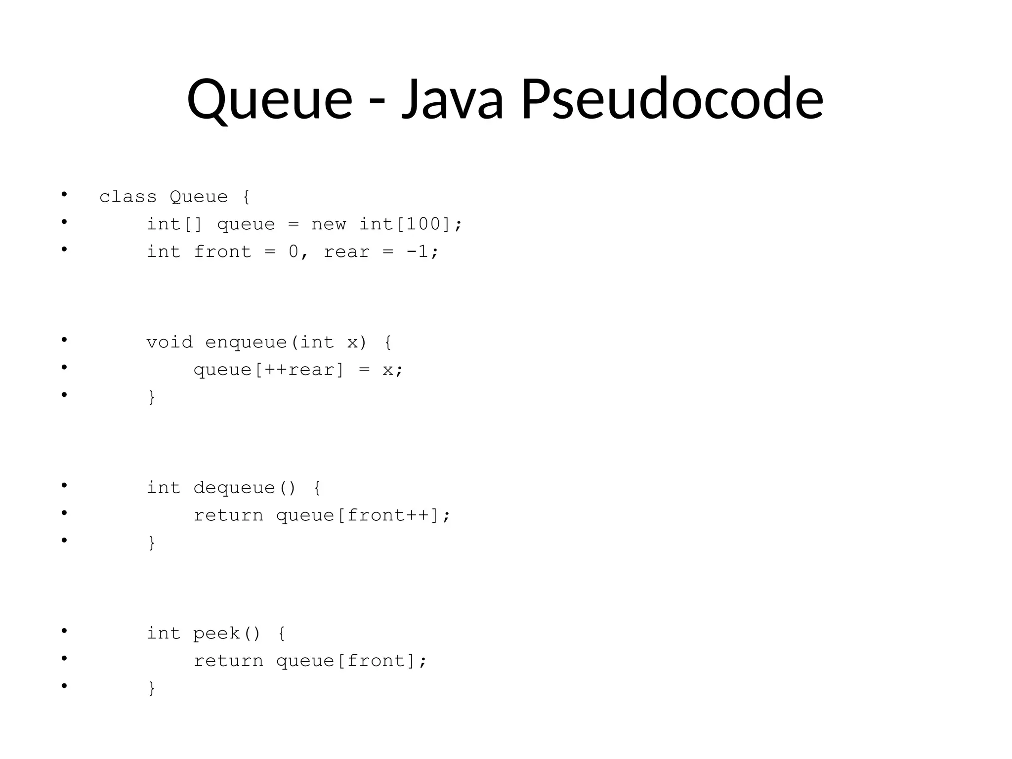 Queue - Java Pseudocode
• class Queue {
• int[] queue = new int[100];
• int front = 0, rear = -1;
• void enqueue(int x) {
• queue[++rear] = x;
• }
• int dequeue() {
• return queue[front++];
• }
• int peek() {
• return queue[front];
• }
 