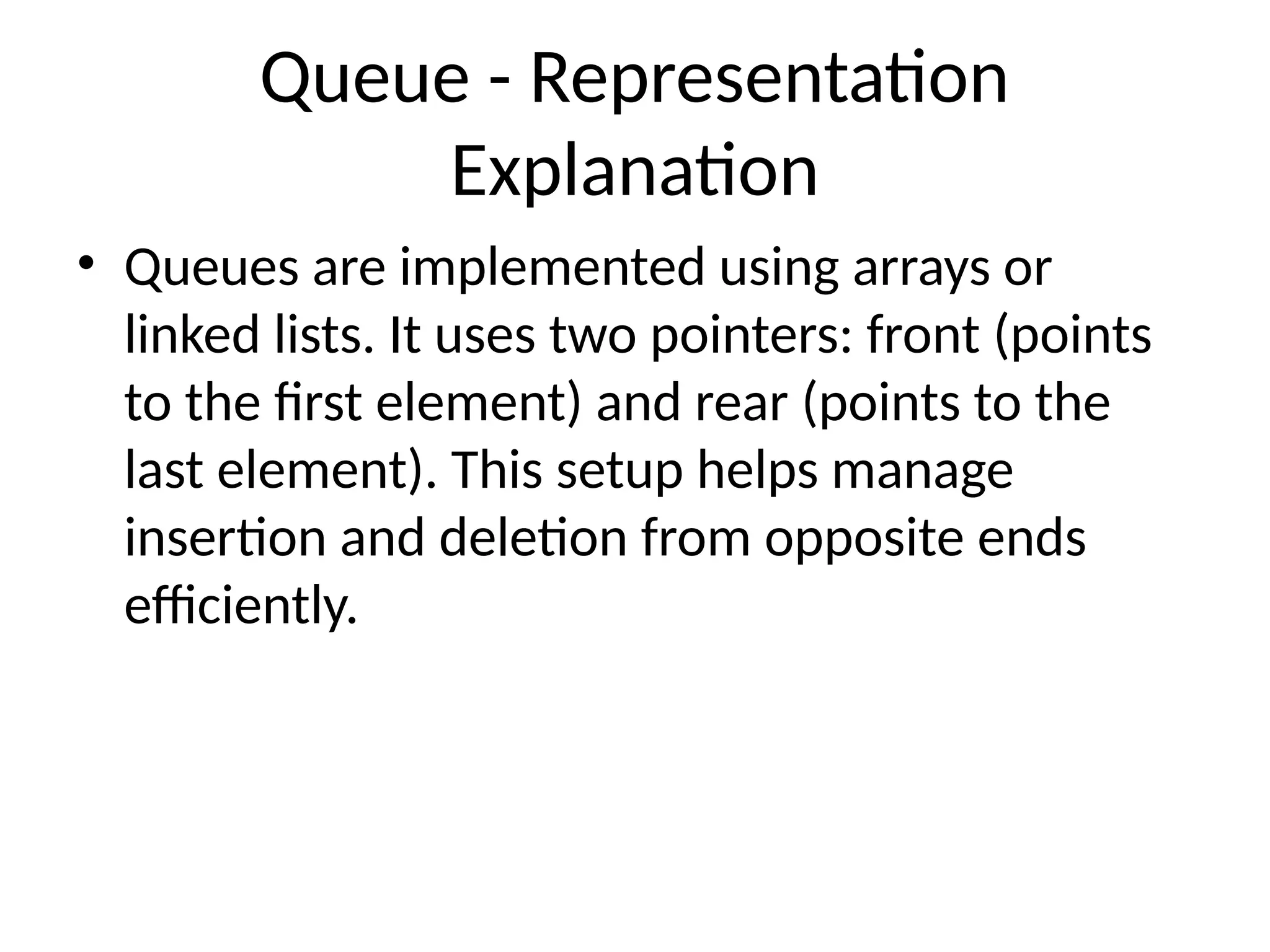 Queue - Representation
Explanation
• Queues are implemented using arrays or
linked lists. It uses two pointers: front (points
to the first element) and rear (points to the
last element). This setup helps manage
insertion and deletion from opposite ends
efficiently.
 