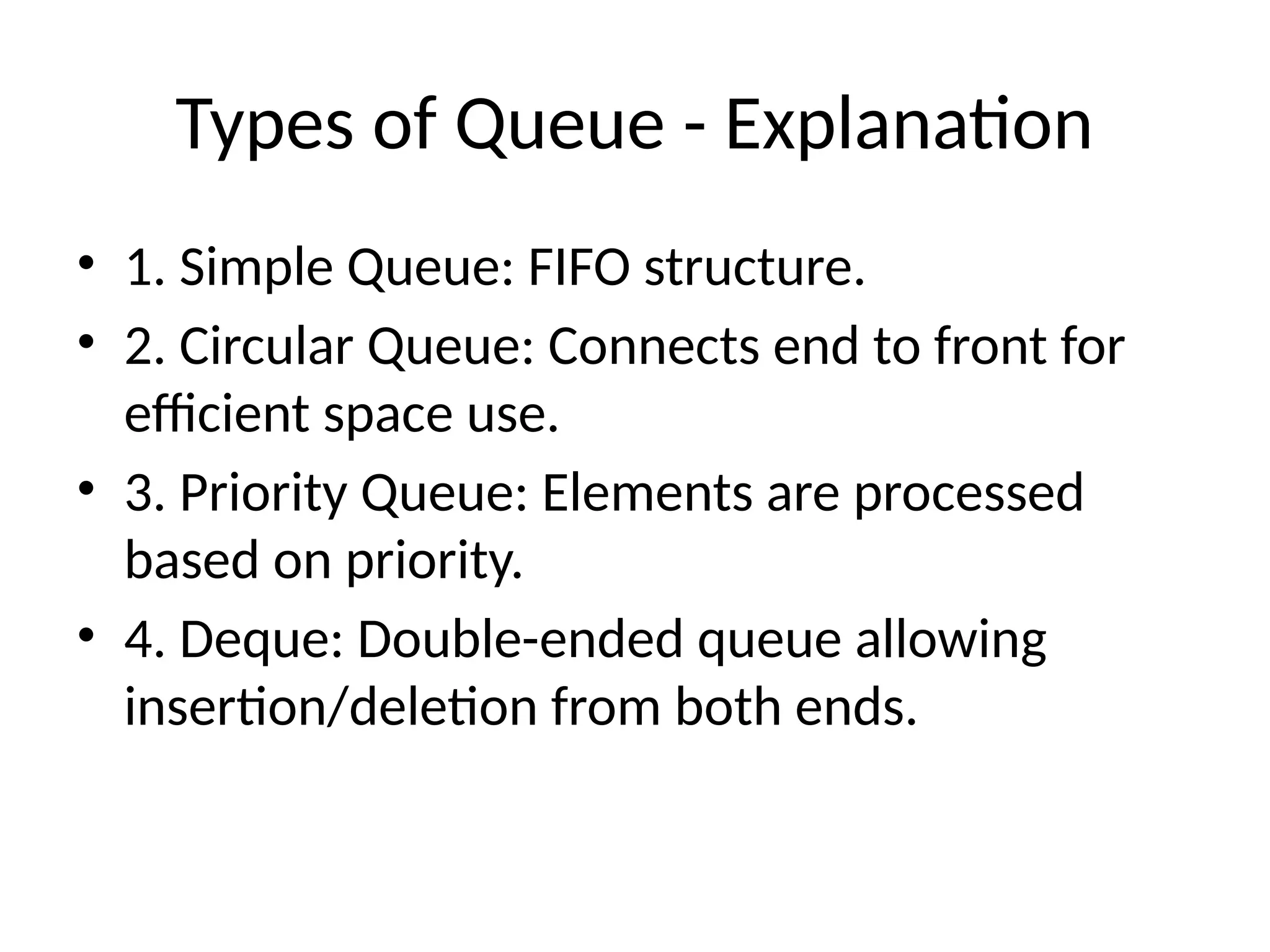 Types of Queue - Explanation
• 1. Simple Queue: FIFO structure.
• 2. Circular Queue: Connects end to front for
efficient space use.
• 3. Priority Queue: Elements are processed
based on priority.
• 4. Deque: Double-ended queue allowing
insertion/deletion from both ends.
 