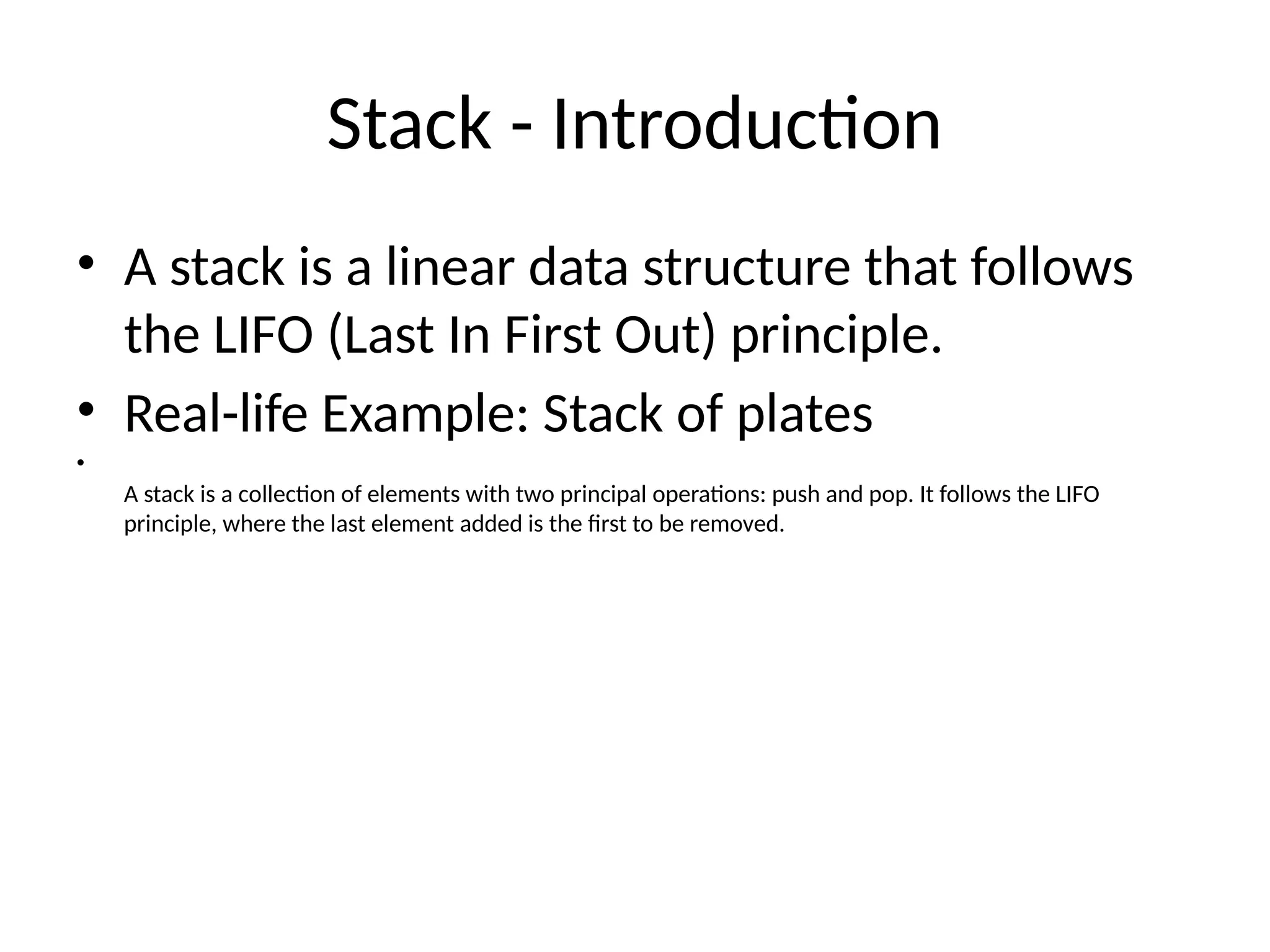Stack - Introduction
• A stack is a linear data structure that follows
the LIFO (Last In First Out) principle.
• Real-life Example: Stack of plates
•
A stack is a collection of elements with two principal operations: push and pop. It follows the LIFO
principle, where the last element added is the first to be removed.
 