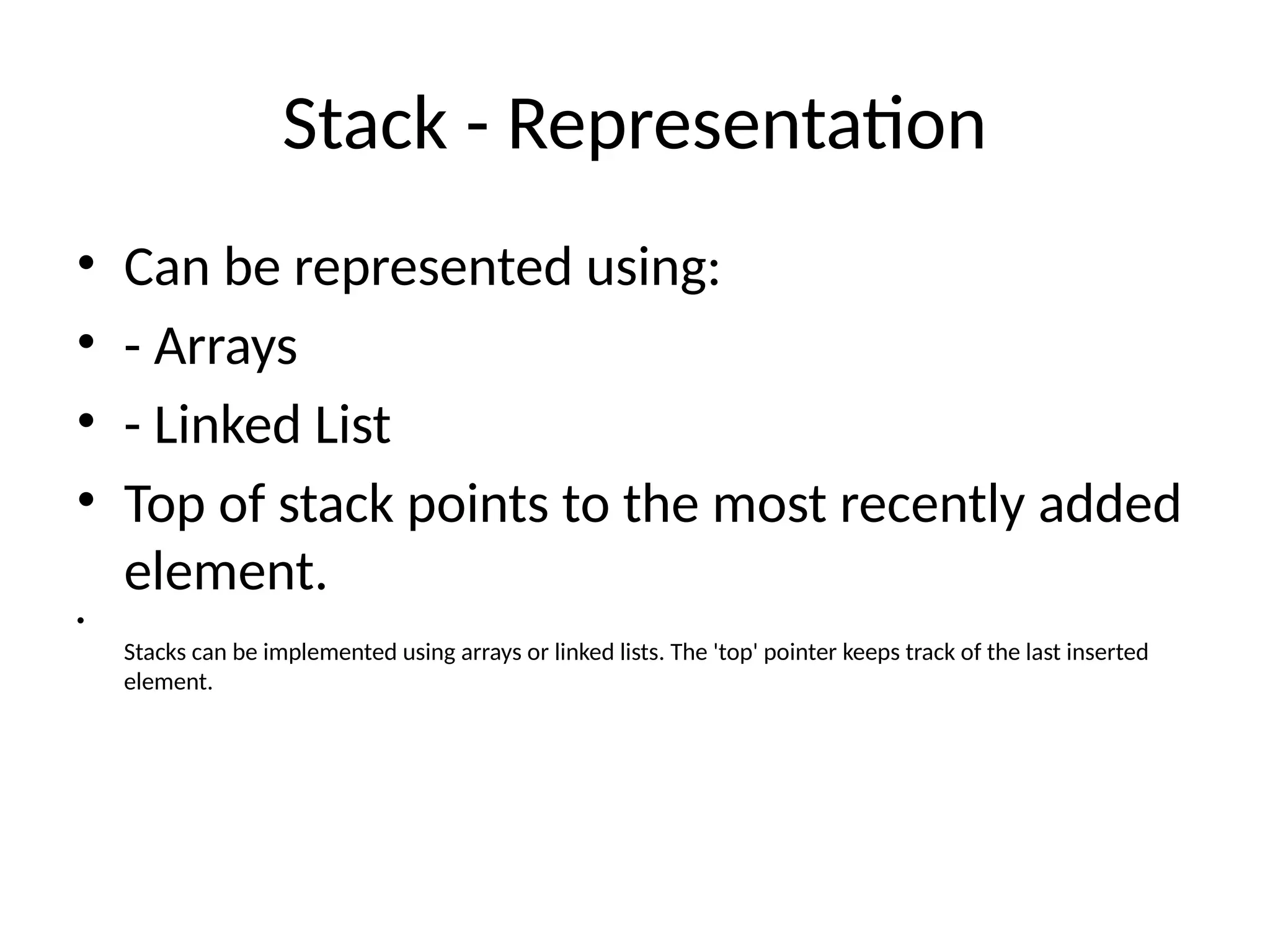 Stack - Representation
• Can be represented using:
• - Arrays
• - Linked List
• Top of stack points to the most recently added
element.
•
Stacks can be implemented using arrays or linked lists. The 'top' pointer keeps track of the last inserted
element.
 
