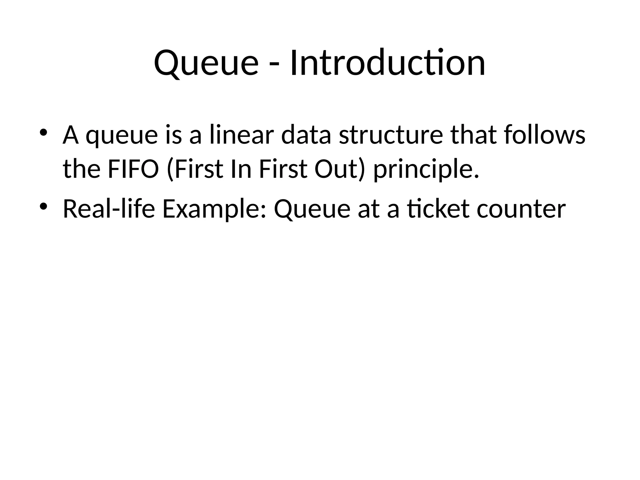 Queue - Introduction
• A queue is a linear data structure that follows
the FIFO (First In First Out) principle.
• Real-life Example: Queue at a ticket counter
 