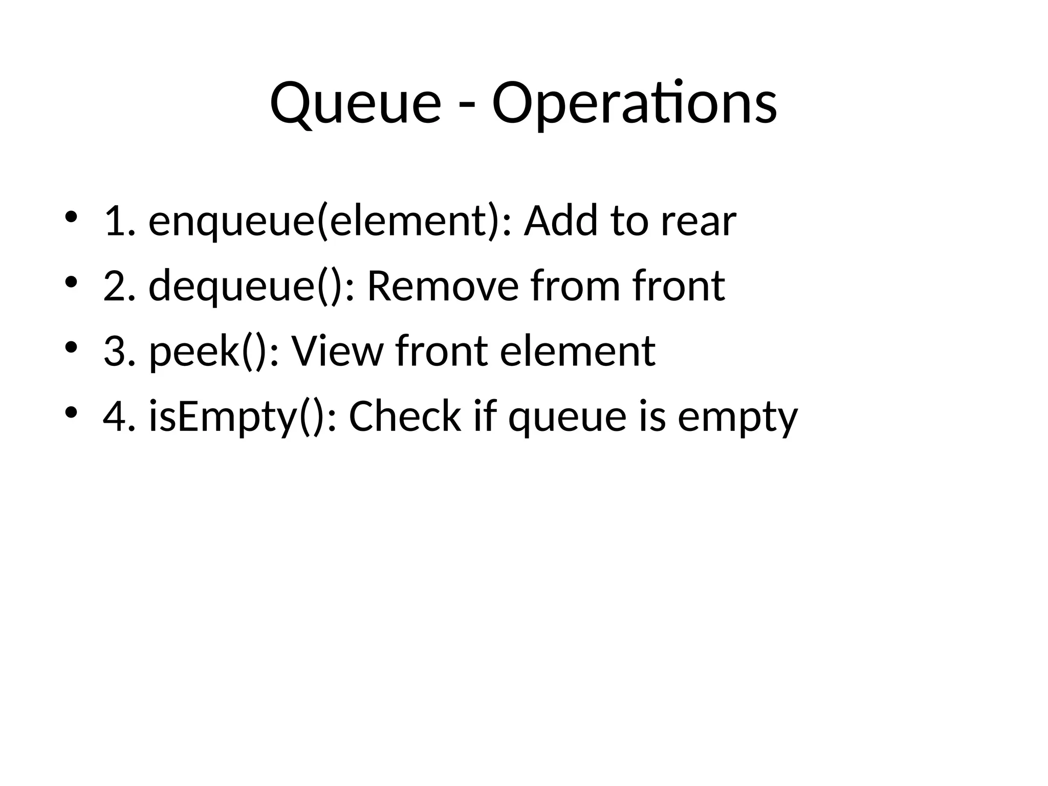 Queue - Operations
• 1. enqueue(element): Add to rear
• 2. dequeue(): Remove from front
• 3. peek(): View front element
• 4. isEmpty(): Check if queue is empty
 