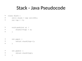 Stack - Java Pseudocode
• class Stack {
• int[] stack = new int[100];
• int top = -1;
• void push(int x) {
• stack[++top] = x;
• }
• int pop() {
• return stack[top--];
• }
• int peek() {
• return stack[top];
• }
 