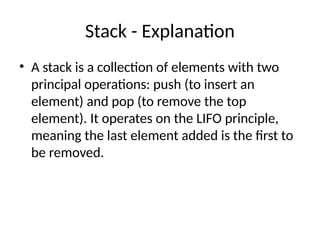 Stack - Explanation
• A stack is a collection of elements with two
principal operations: push (to insert an
element) and pop (to remove the top
element). It operates on the LIFO principle,
meaning the last element added is the first to
be removed.
 
