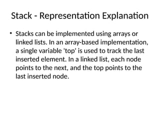 Stack - Representation Explanation
• Stacks can be implemented using arrays or
linked lists. In an array-based implementation,
a single variable 'top' is used to track the last
inserted element. In a linked list, each node
points to the next, and the top points to the
last inserted node.
 