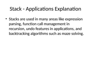 Stack - Applications Explanation
• Stacks are used in many areas like expression
parsing, function call management in
recursion, undo features in applications, and
backtracking algorithms such as maze solving.
 