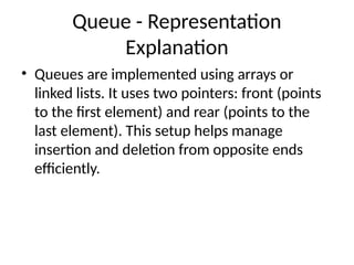 Queue - Representation
Explanation
• Queues are implemented using arrays or
linked lists. It uses two pointers: front (points
to the first element) and rear (points to the
last element). This setup helps manage
insertion and deletion from opposite ends
efficiently.
 