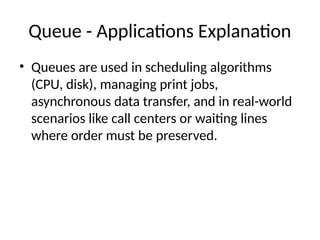 Queue - Applications Explanation
• Queues are used in scheduling algorithms
(CPU, disk), managing print jobs,
asynchronous data transfer, and in real-world
scenarios like call centers or waiting lines
where order must be preserved.
 