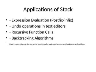 Applications of Stack
• - Expression Evaluation (Postfix/Infix)
• - Undo operations in text editors
• - Recursive Function Calls
• - Backtracking Algorithms
•
Used in expression parsing, recursive function calls, undo mechanisms, and backtracking algorithms.
 