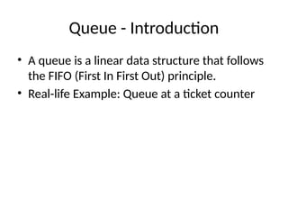 Queue - Introduction
• A queue is a linear data structure that follows
the FIFO (First In First Out) principle.
• Real-life Example: Queue at a ticket counter
 