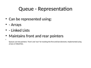 Queue - Representation
• Can be represented using:
• - Arrays
• - Linked Lists
• Maintains front and rear pointers
•
Queues use two pointers: 'front' and 'rear' for tracking the first and last elements. Implemented using
arrays or linked lists.
 