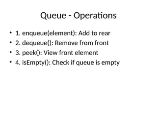 Queue - Operations
• 1. enqueue(element): Add to rear
• 2. dequeue(): Remove from front
• 3. peek(): View front element
• 4. isEmpty(): Check if queue is empty
 