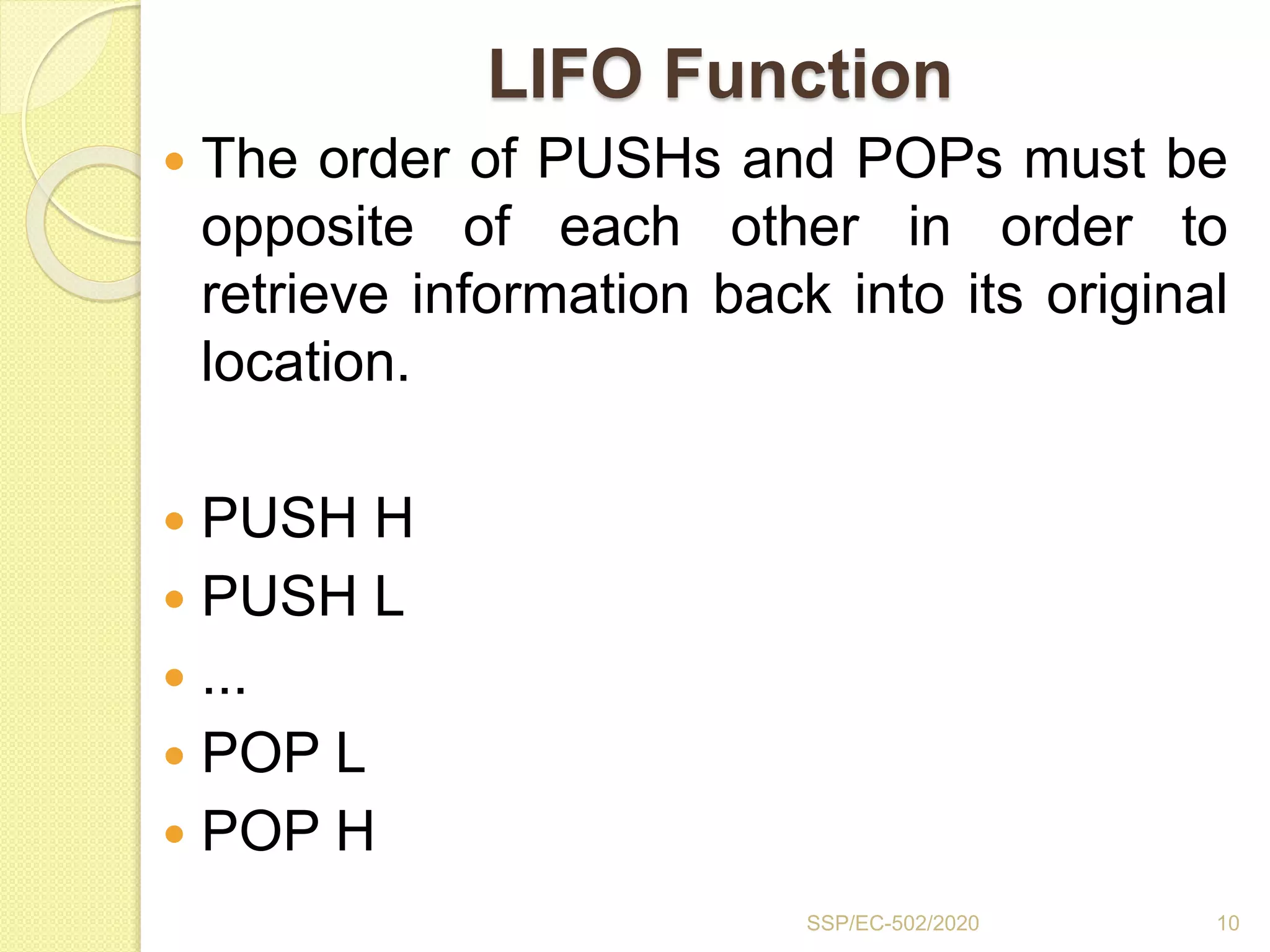 LIFO Function
 The order of PUSHs and POPs must be
opposite of each other in order to
retrieve information back into its original
location.
 PUSH H
 PUSH L
 ...
 POP L
 POP H
10SSP/EC-502/2020
 