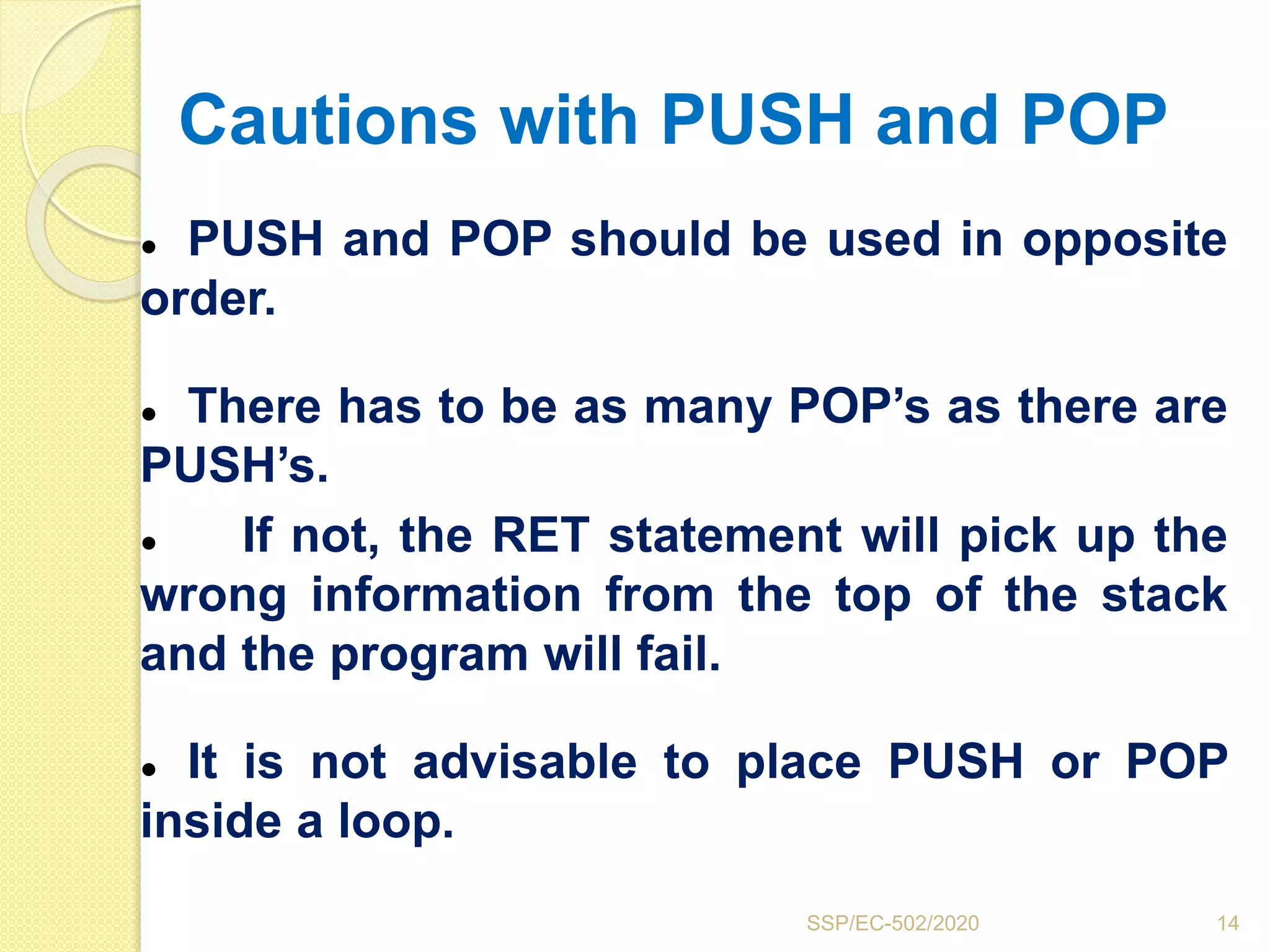 Cautions with PUSH and POP
● PUSH and POP should be used in opposite
order.
● There has to be as many POP’s as there are
PUSH’s.
● If not, the RET statement will pick up the
wrong information from the top of the stack
and the program will fail.
● It is not advisable to place PUSH or POP
inside a loop.
14SSP/EC-502/2020
 