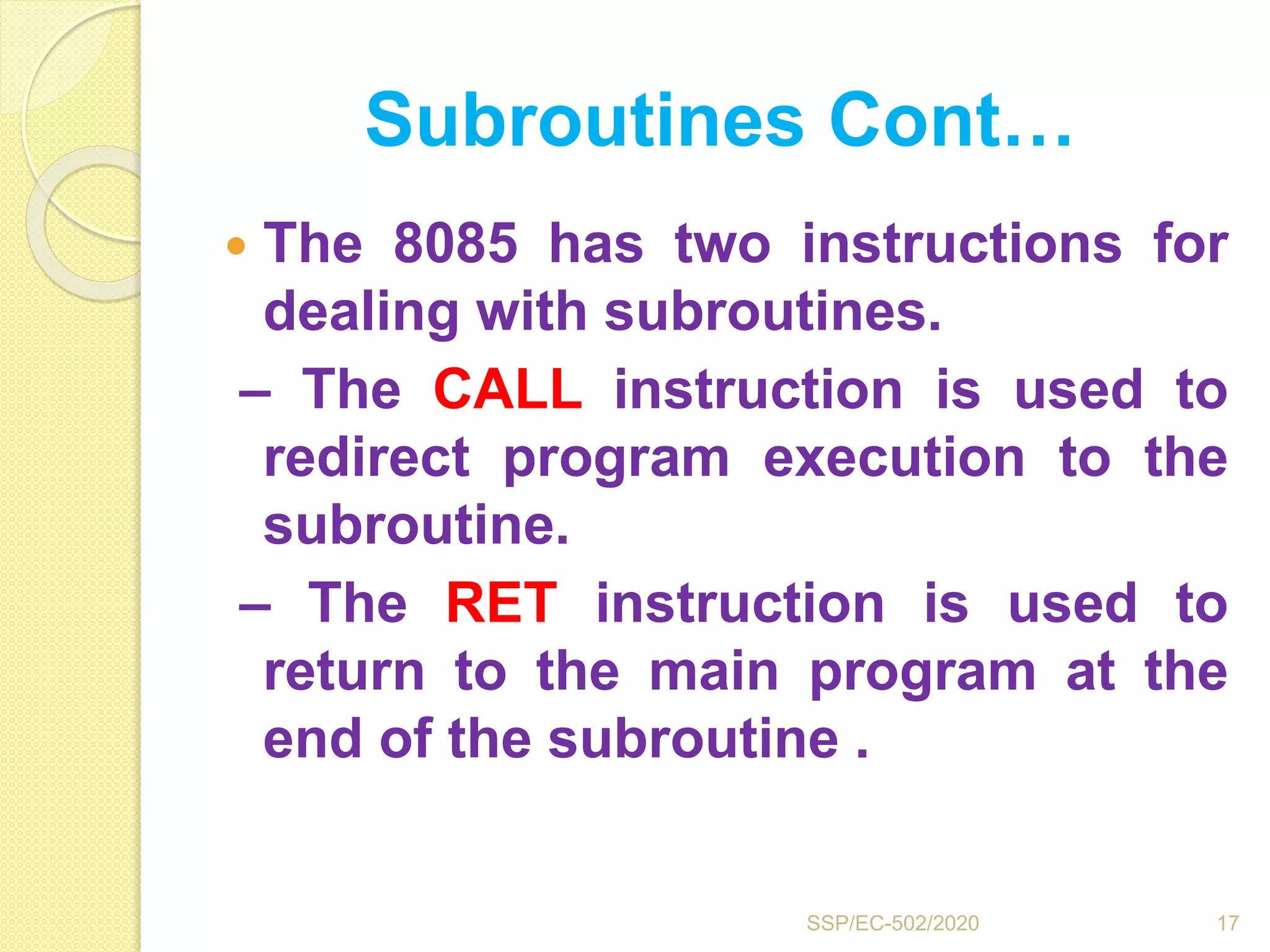 Subroutines Cont…
 The 8085 has two instructions for
dealing with subroutines.
– The CALL instruction is used to
redirect program execution to the
subroutine.
– The RET instruction is used to
return to the main program at the
end of the subroutine .
17SSP/EC-502/2020
 