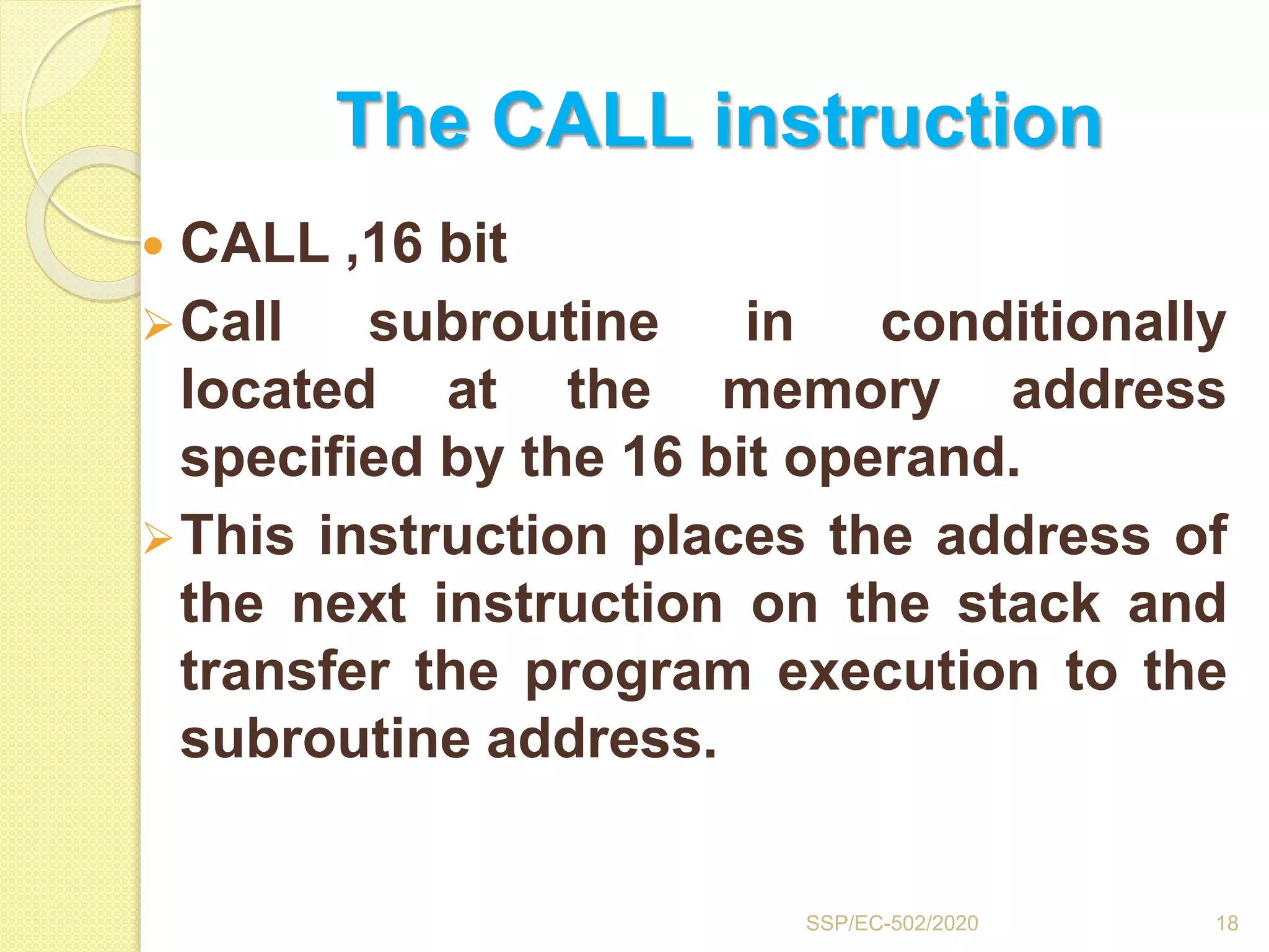 The CALL instruction
 CALL ,16 bit
Call subroutine in conditionally
located at the memory address
specified by the 16 bit operand.
This instruction places the address of
the next instruction on the stack and
transfer the program execution to the
subroutine address.
18SSP/EC-502/2020
 