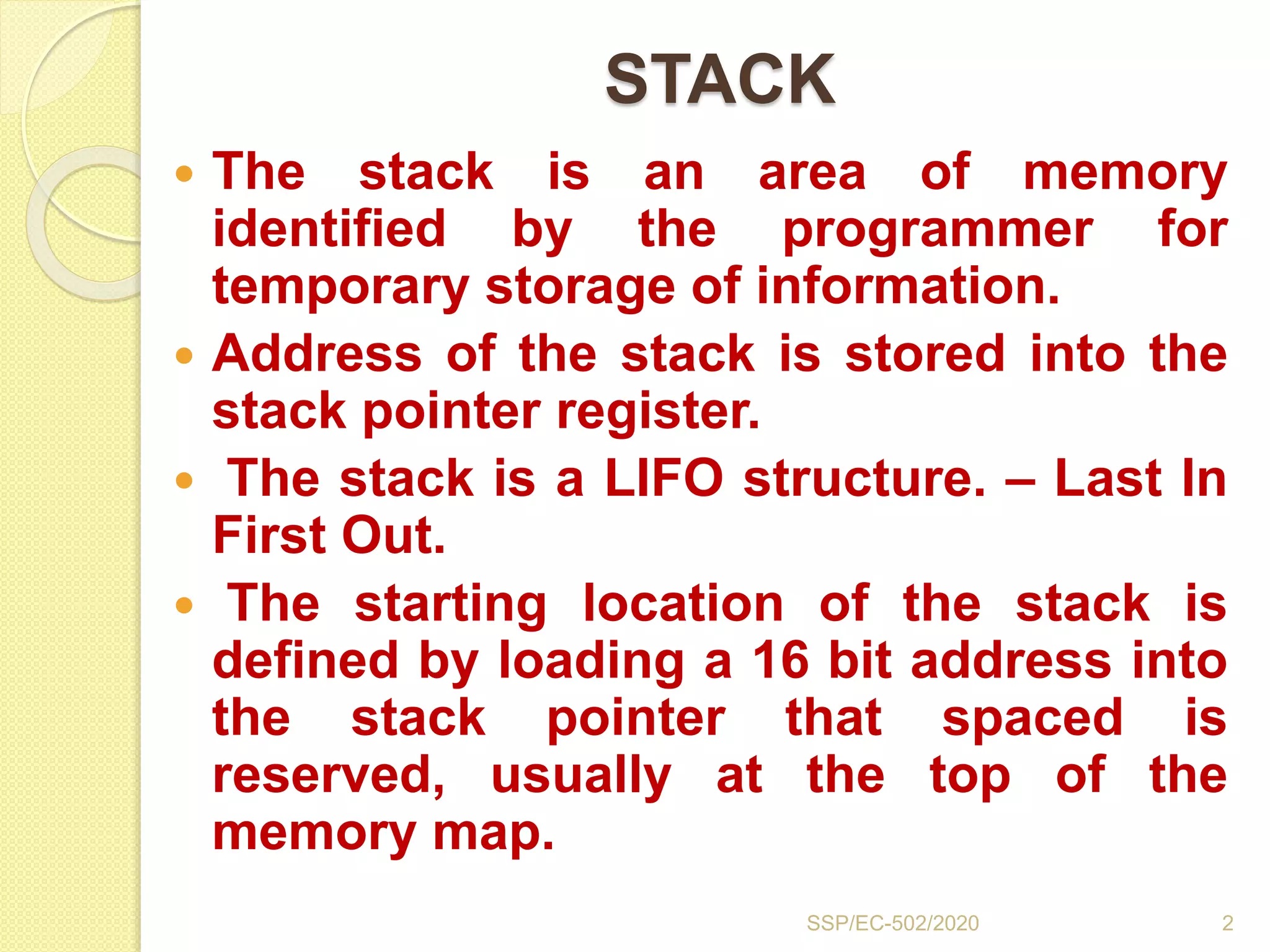 STACK
 The stack is an area of memory
identified by the programmer for
temporary storage of information.
 Address of the stack is stored into the
stack pointer register.
 The stack is a LIFO structure. – Last In
First Out.
 The starting location of the stack is
defined by loading a 16 bit address into
the stack pointer that spaced is
reserved, usually at the top of the
memory map.
2SSP/EC-502/2020
 