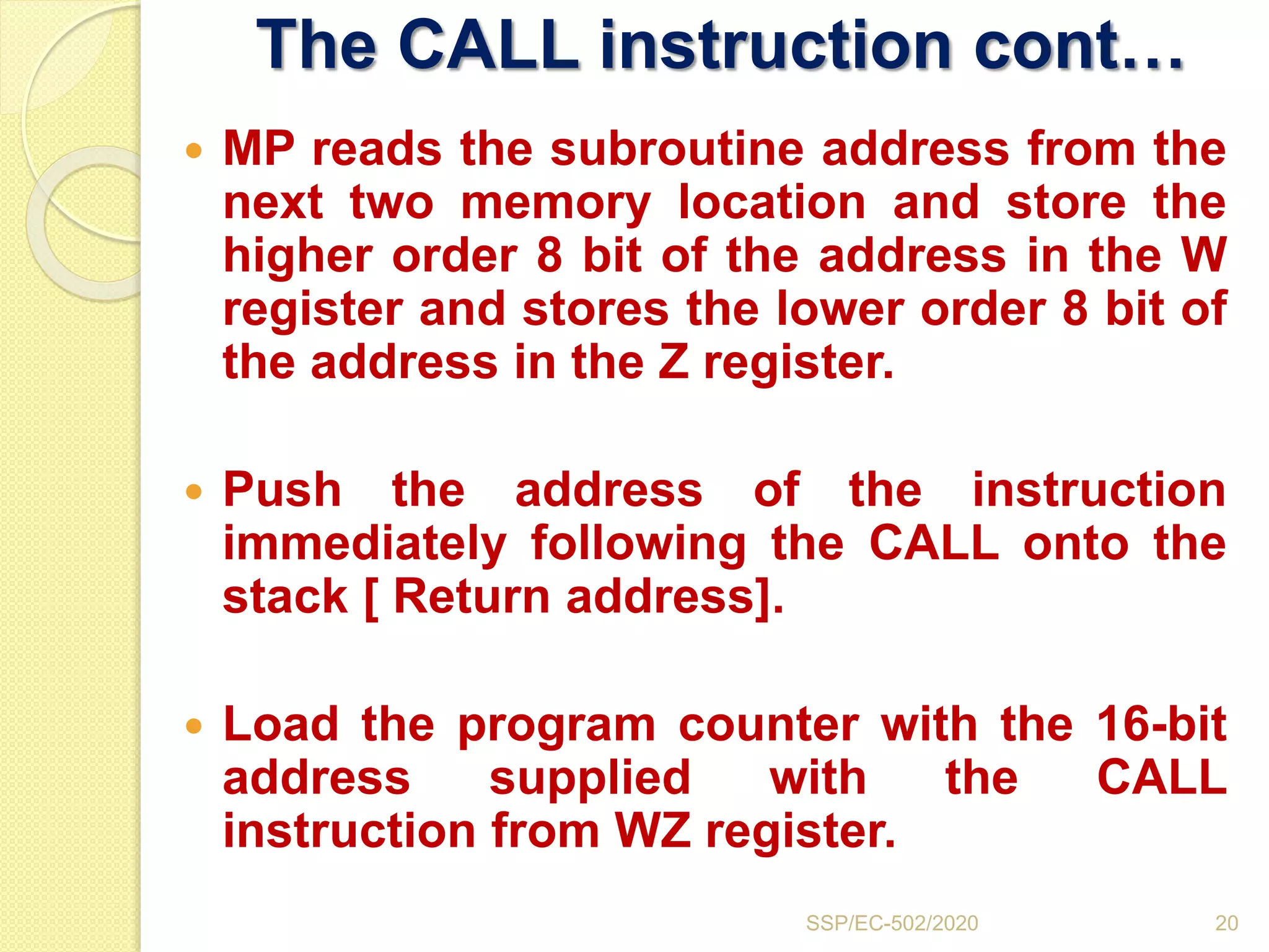 The CALL instruction cont…
 MP reads the subroutine address from the
next two memory location and store the
higher order 8 bit of the address in the W
register and stores the lower order 8 bit of
the address in the Z register.
 Push the address of the instruction
immediately following the CALL onto the
stack [ Return address].
 Load the program counter with the 16-bit
address supplied with the CALL
instruction from WZ register.
20SSP/EC-502/2020
 