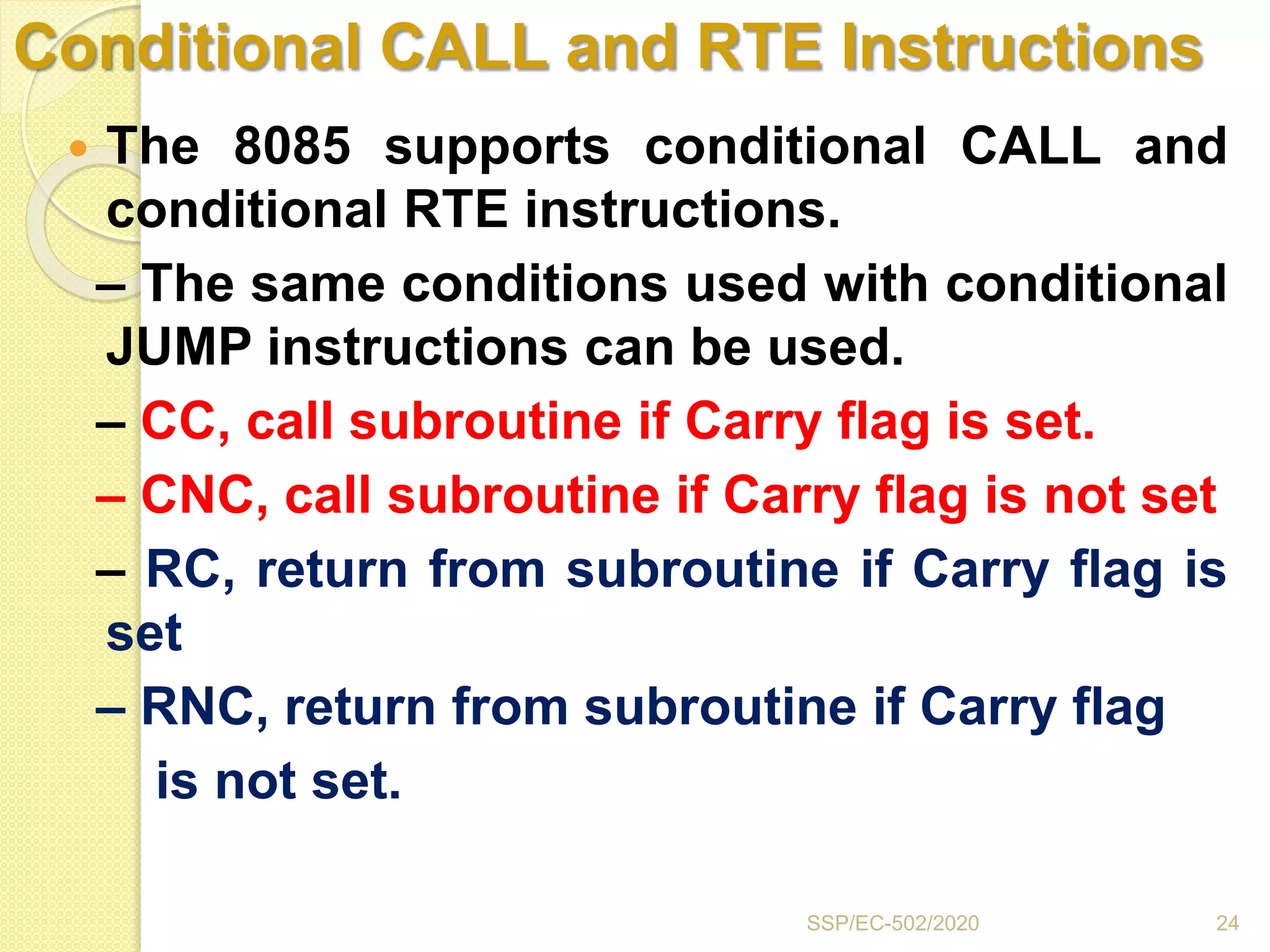 Conditional CALL and RTE Instructions
 The 8085 supports conditional CALL and
conditional RTE instructions.
– The same conditions used with conditional
JUMP instructions can be used.
– CC, call subroutine if Carry flag is set.
– CNC, call subroutine if Carry flag is not set
– RC, return from subroutine if Carry flag is
set
– RNC, return from subroutine if Carry flag
is not set.
24SSP/EC-502/2020
 