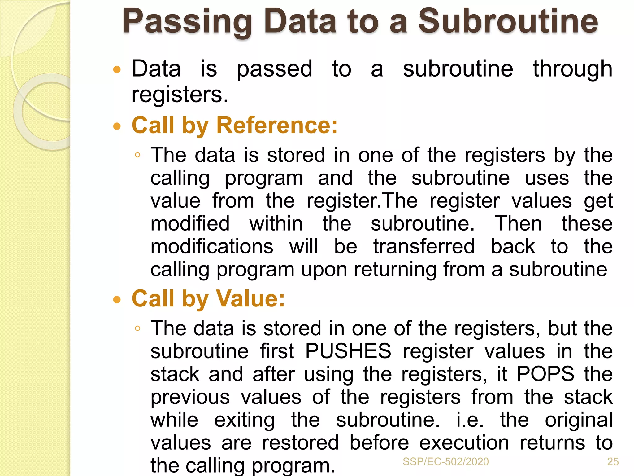 Passing Data to a Subroutine
 Data is passed to a subroutine through
registers.
 Call by Reference:
◦ The data is stored in one of the registers by the
calling program and the subroutine uses the
value from the register.The register values get
modified within the subroutine. Then these
modifications will be transferred back to the
calling program upon returning from a subroutine
 Call by Value:
◦ The data is stored in one of the registers, but the
subroutine first PUSHES register values in the
stack and after using the registers, it POPS the
previous values of the registers from the stack
while exiting the subroutine. i.e. the original
values are restored before execution returns to
the calling program. SSP/EC-502/2020 25
 