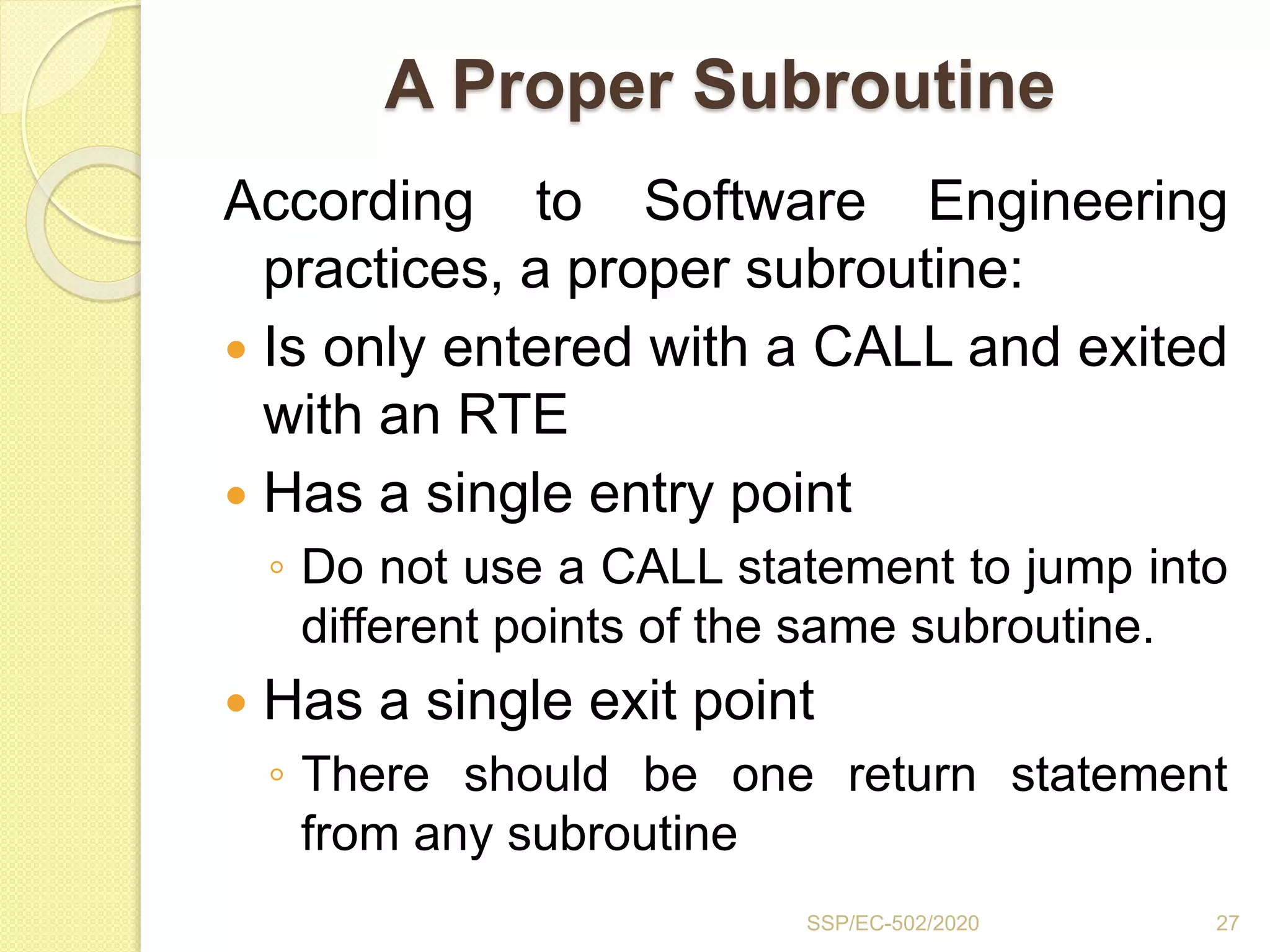 A Proper Subroutine
According to Software Engineering
practices, a proper subroutine:
 Is only entered with a CALL and exited
with an RTE
 Has a single entry point
◦ Do not use a CALL statement to jump into
different points of the same subroutine.
 Has a single exit point
◦ There should be one return statement
from any subroutine
SSP/EC-502/2020 27
 