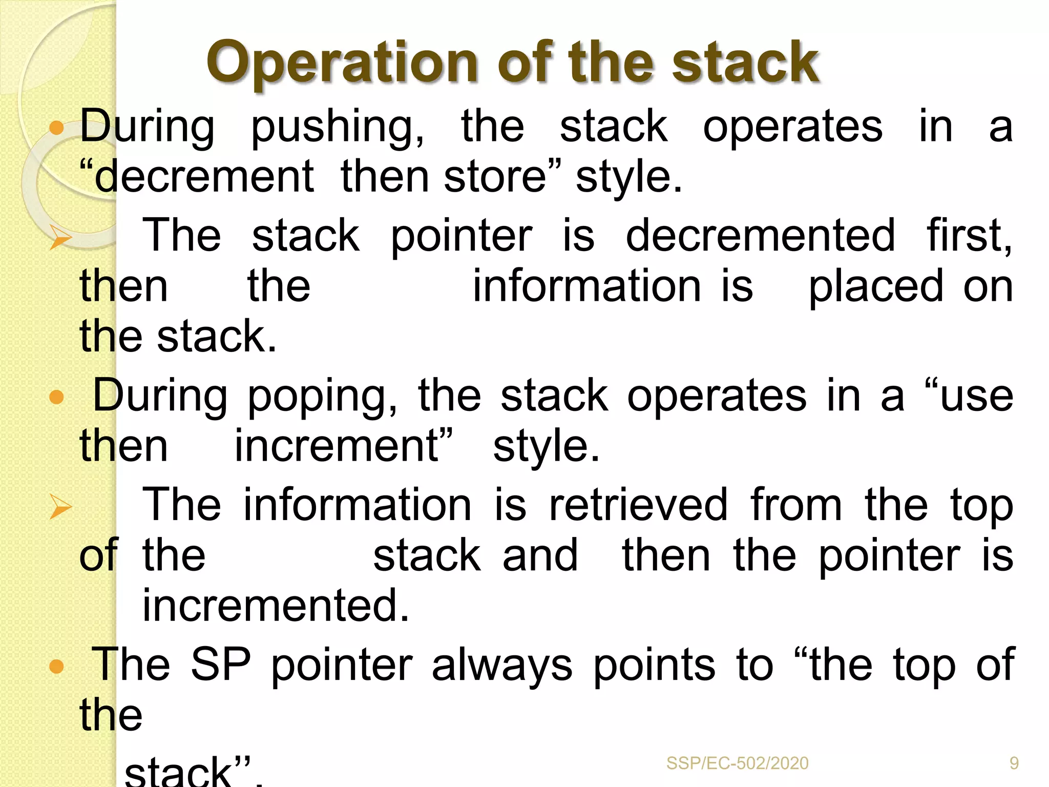 Operation of the stack
 During pushing, the stack operates in a
“decrement then store” style.
 The stack pointer is decremented first,
then the information is placed on
the stack.
 During poping, the stack operates in a “use
then increment” style.
 The information is retrieved from the top
of the stack and then the pointer is
incremented.
 The SP pointer always points to “the top of
the
9SSP/EC-502/2020
 