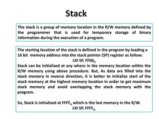 Stack
The stack is a group of memory location in the R/W memory defined by
the programmer that is used for temporary storage of binary
information during the execution of a program.
The starting location of the stack is defined in the program by loading a
16 bit memory address into the stack pointer (SP) register as follow:
LXI SP, FF00H
Stack can be initialized at any where in the memory location within the
R/W memory using above procedure. But, As data are filled into the
stack memory in reverse direction, it is better to initialize start of the
stack memory at the highest memory location in order to get maximum
stack memory and avoid overlapping the stack memory with the
program.
So, Stack is initialized at FFFFH which is the last memory in the R/W.
LXI SP, FFFFH.
 