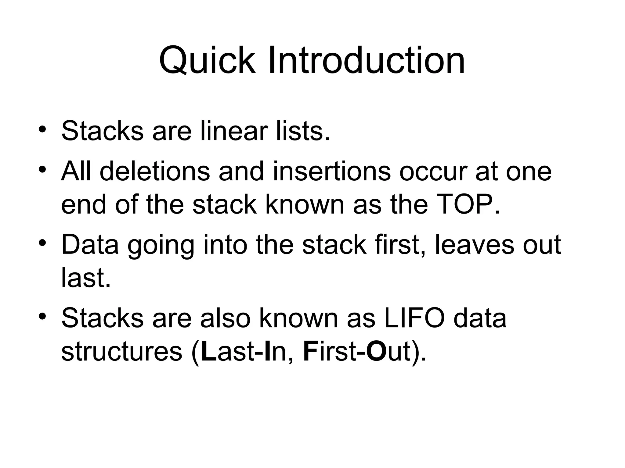 Quick Introduction
• Stacks are linear lists.
• All deletions and insertions occur at one
end of the stack known as the TOP.
• Data going into the stack first, leaves out
last.
• Stacks are also known as LIFO data
structures (Last-In, First-Out).
 