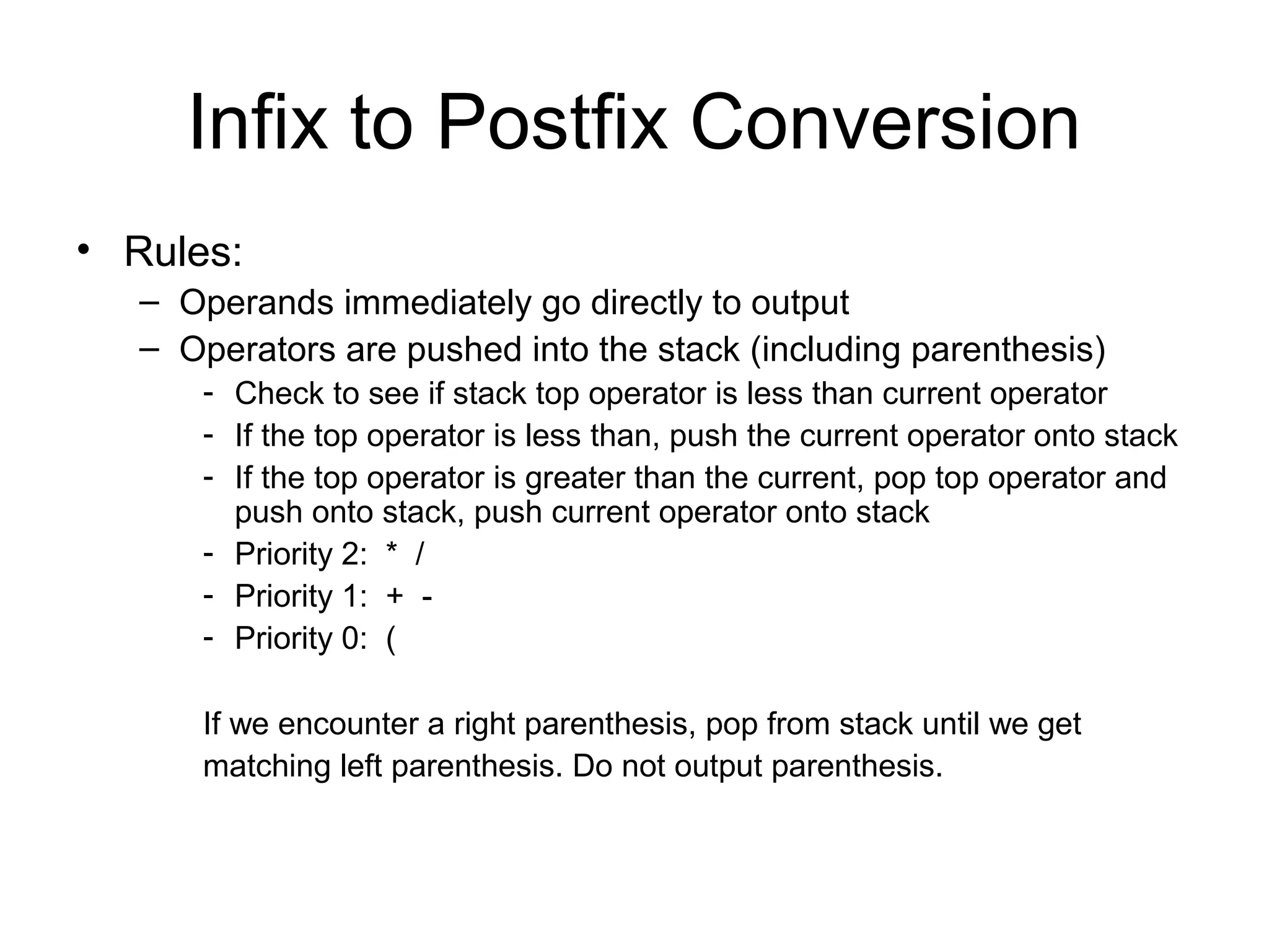 Infix to Postfix Conversion
• Rules:
– Operands immediately go directly to output
– Operators are pushed into the stack (including parenthesis)
- Check to see if stack top operator is less than current operator
- If the top operator is less than, push the current operator onto stack
- If the top operator is greater than the current, pop top operator and
push onto stack, push current operator onto stack
- Priority 2: * /
- Priority 1: + -
- Priority 0: (
If we encounter a right parenthesis, pop from stack until we get
matching left parenthesis. Do not output parenthesis.
 